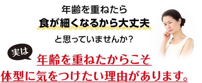 年齢を重ねたら食が細くなるから大丈夫と思っていませんか?実は年齢を重ねたからこそ体型に気をつけたい理由があります。